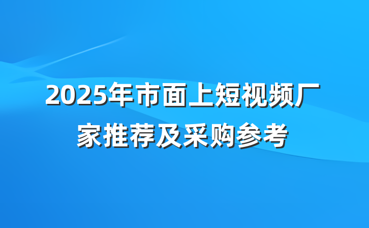 2025年市面上短视频厂家推荐及采购参考