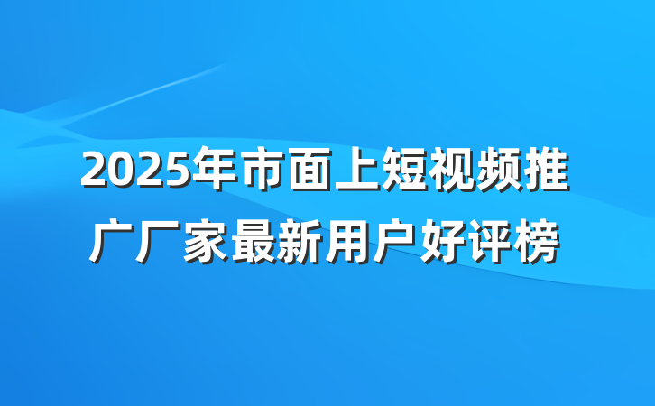 2025年市面上短视频推广厂家最新用户好评榜