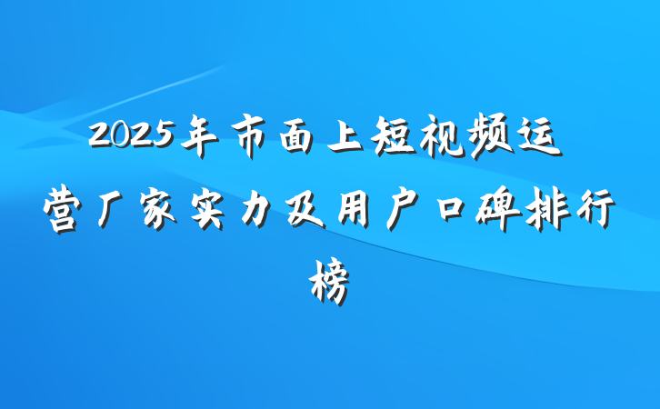 2025年市面上短视频运营厂家实力及用户口碑排行榜