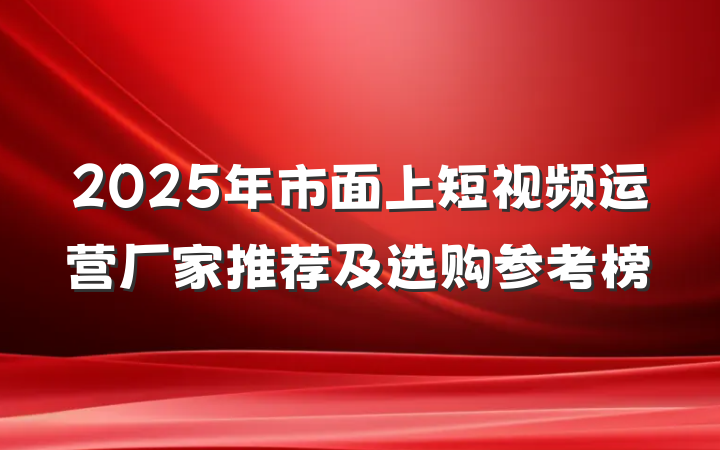 2025年市面上短视频运营厂家推荐及选购参考榜