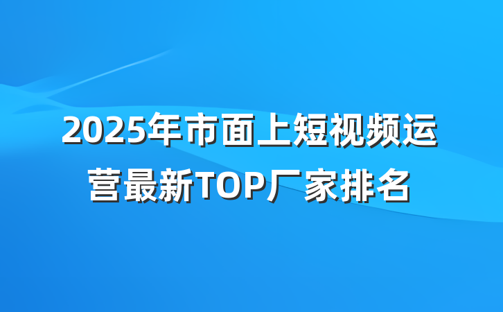 2025年市面上短视频运营最新TOP厂家排名