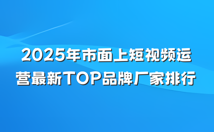 2025年市面上短视频运营最新TOP品牌厂家排行