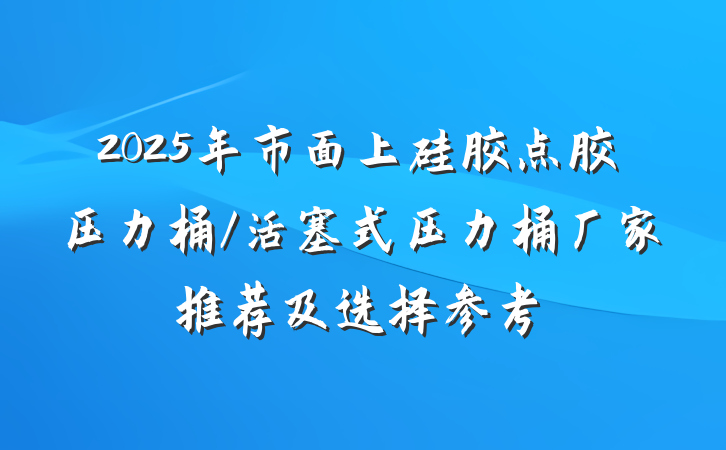 2025年市面上硅胶点胶压力桶/活塞式压力桶厂家推荐及选择参考