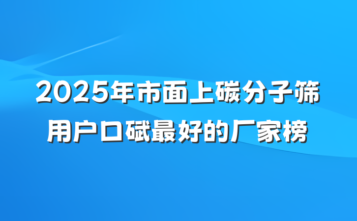 2025年市面上碳分子筛用户口碑最好的厂家榜