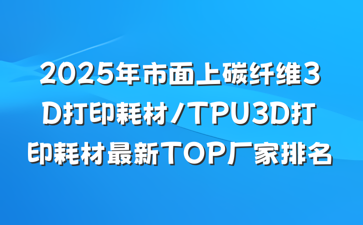 2025年市面上碳纤维3D打印耗材/TPU3D打印耗材最新TOP厂家排名
