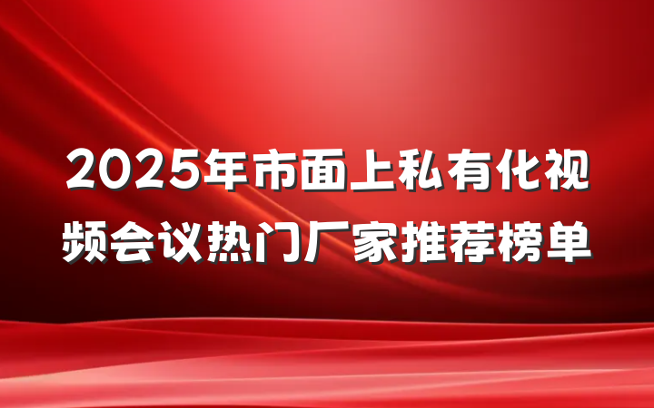 2025年市面上私有化视频会议热门厂家推荐榜单