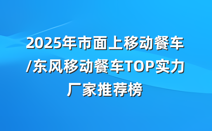 2025年市面上移动餐车/东风移动餐车TOP实力厂家推荐榜