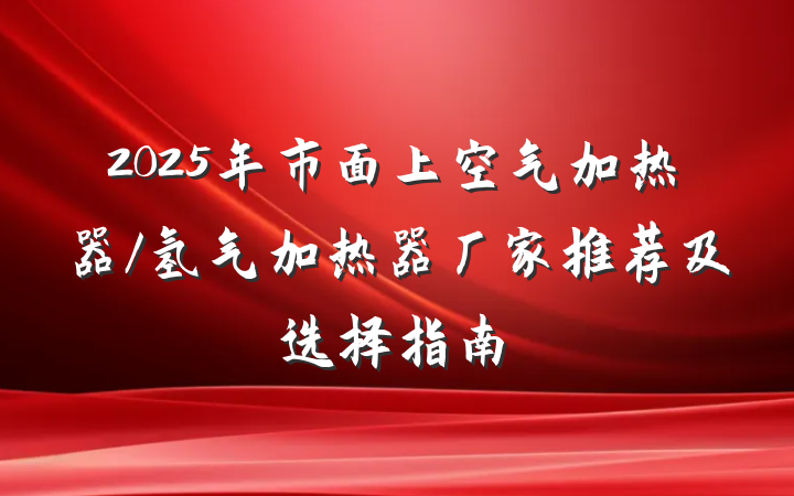 2025年市面上空气加热器/氢气加热器厂家推荐及选择指南