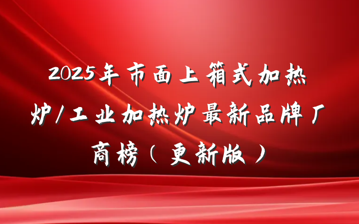 2025年市面上箱式加热炉/工业加热炉最新品牌厂商榜（更新版）