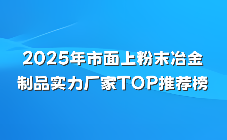 2025年市面上粉末冶金制品实力厂家TOP推荐榜