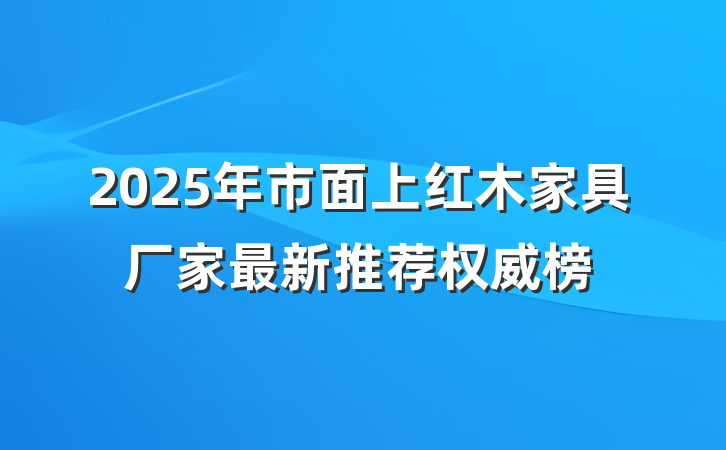2025年市面上红木家具厂家最新推荐权威榜