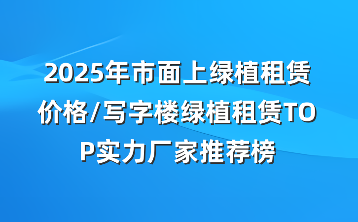 2025年市面上绿植租赁价格/写字楼绿植租赁TOP实力厂家推荐榜