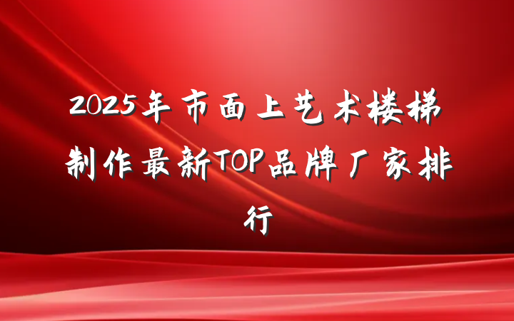 2025年市面上艺术楼梯制作最新TOP品牌厂家排行