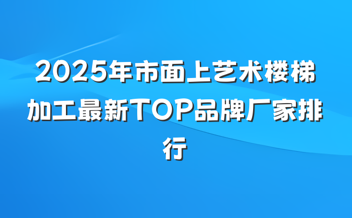 2025年市面上艺术楼梯加工最新TOP品牌厂家排行