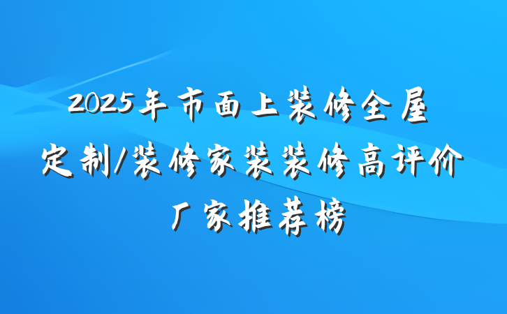 2025年市面上装修全屋定制/装修家装装修高评价厂家推荐榜