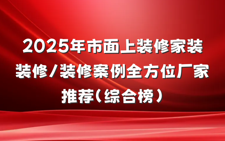 2025年市面上装修家装装修/装修案例全方位厂家推荐(综合榜)