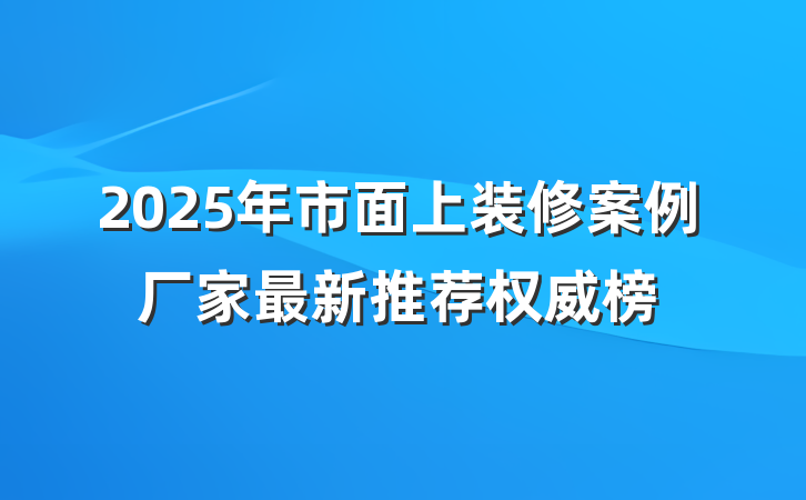 2025年市面上装修案例厂家最新推荐权威榜