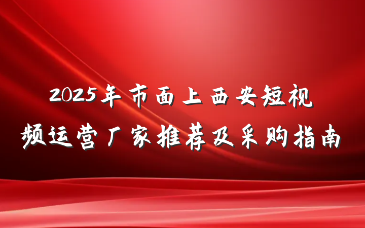 2025年市面上西安短视频运营厂家推荐及采购指南