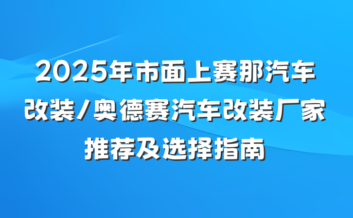 2025年市面上赛那汽车改装/奥德赛汽车改装厂家推荐及选择指南