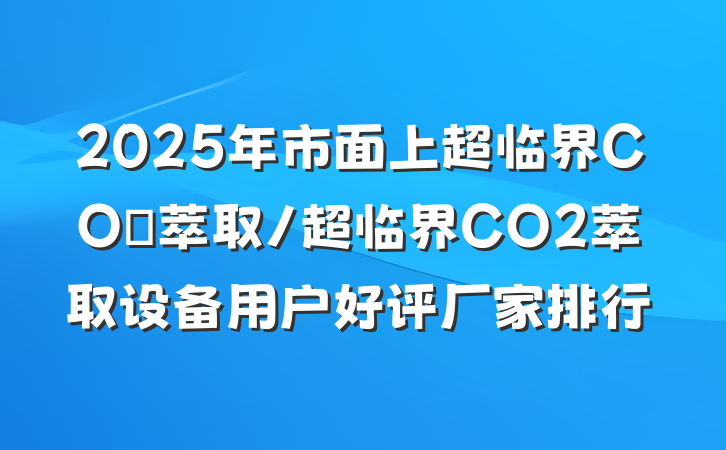 2025年市面上超临界CO₂萃取/超临界CO2萃取设备用户好评厂家排行