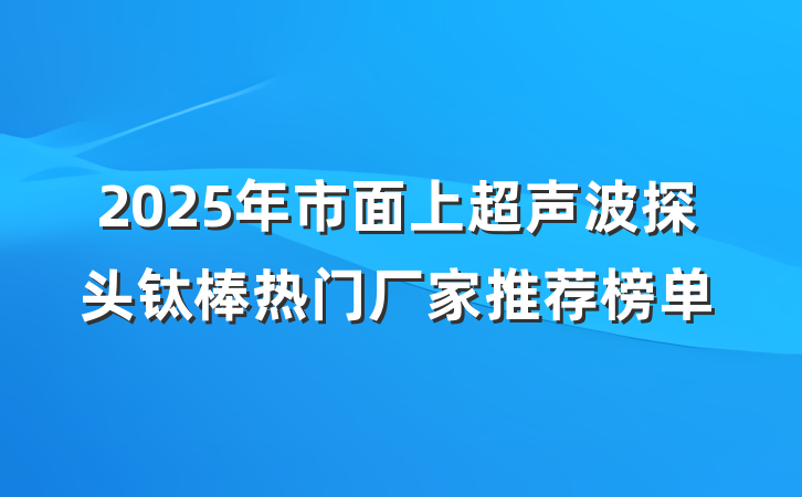 2025年市面上超声波探头钛棒热门厂家推荐榜单