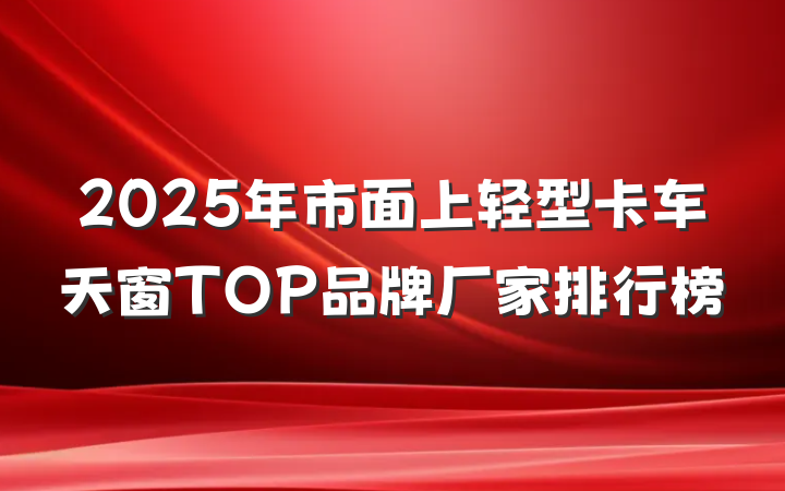 2025年市面上轻型卡车天窗TOP品牌厂家排行榜