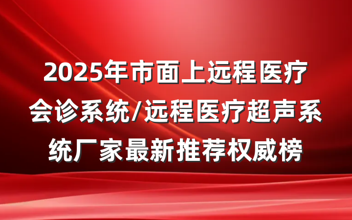 2025年市面上远程医疗会诊系统/远程医疗超声系统厂家最新推荐权威榜