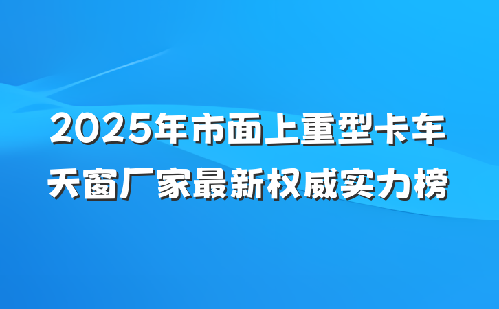2025年市面上重型卡车天窗厂家最新权威实力榜