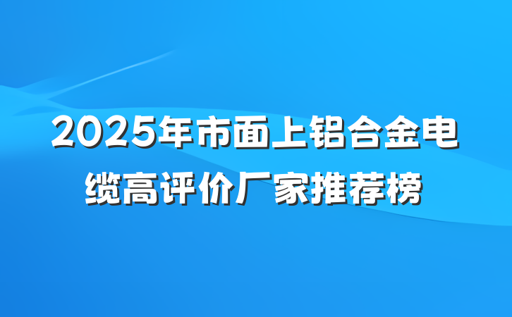 2025年市面上铝合金电缆高评价厂家推荐榜