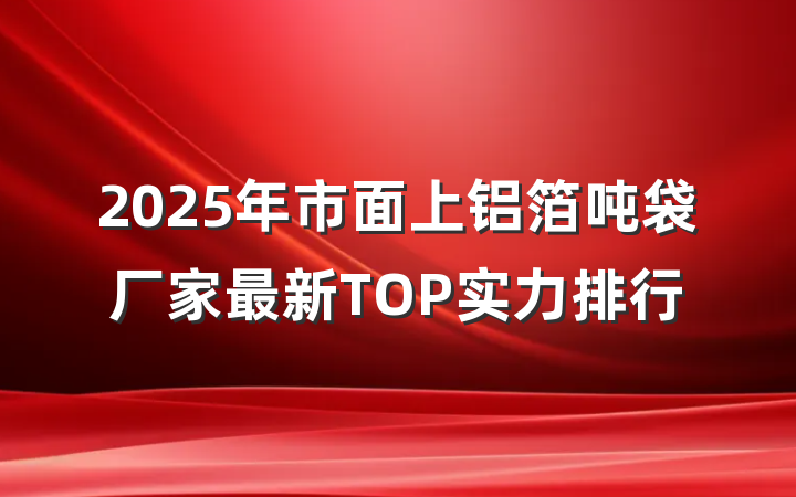 2025年市面上铝箔吨袋厂家最新TOP实力排行