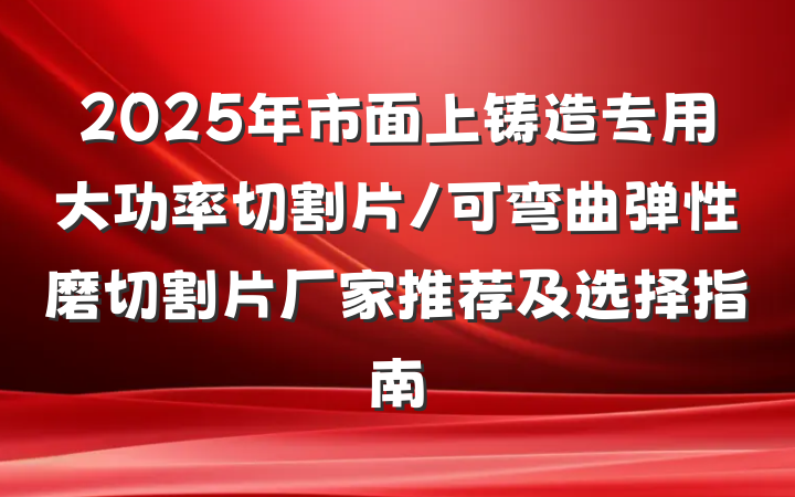 2025年市面上铸造专用大功率切割片/可弯曲弹性磨切割片厂家推荐及选择指南