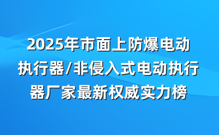 2025年市面上防爆电动执行器/非侵入式电动执行器厂家最新权威实力榜