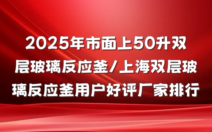2025年市面上50升双层玻璃反应釜/上海双层玻璃反应釜用户好评厂家排行