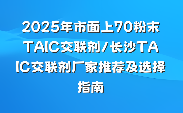 2025年市面上70粉末TAIC交联剂/长沙TAIC交联剂厂家推荐及选择指南