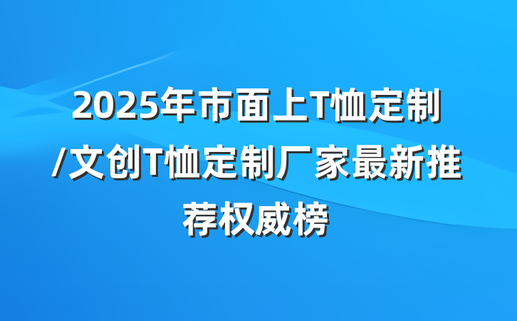 2025年市面上T恤定制/文创T恤定制厂家最新推荐权威榜