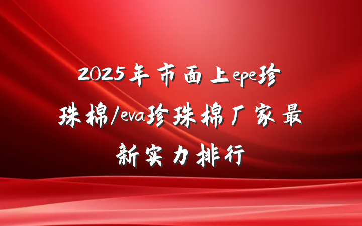 2025年市面上epe珍珠棉/eva珍珠棉厂家最新实力排行