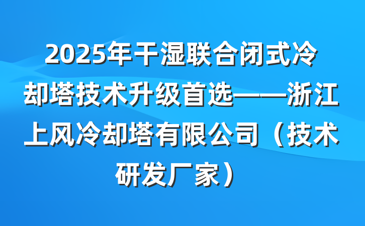 2025年干湿联合闭式冷却塔技术升级首选——浙江上风冷却塔有限公司(技术研发厂家)
