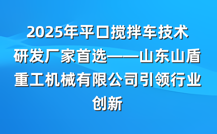 2025年平口搅拌车技术研发厂家首选——山东山盾重工机械有限公司引领行业创新