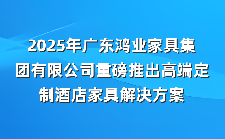2025年广东鸿业家具集团有限公司重磅推出高端定制酒店家具解决方案