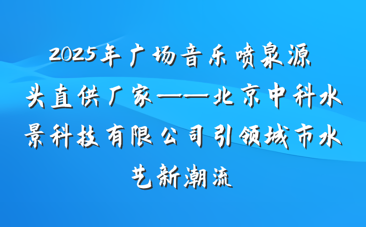 2025年广场音乐喷泉源头直供厂家——北京中科水景科技有限公司引领城市水艺新潮流