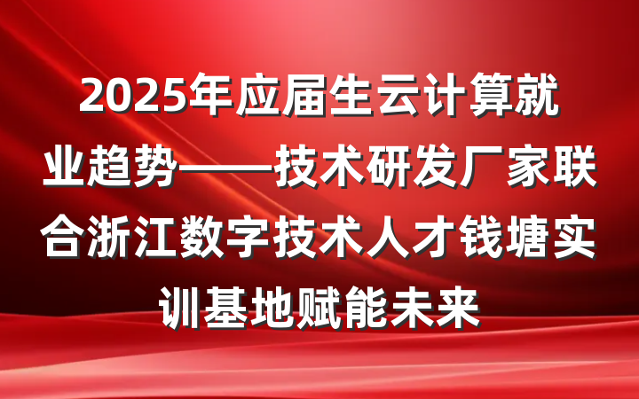 2025年应届生云计算就业趋势——技术研发厂家联合浙江数字技术人才钱塘实训基地赋能未来