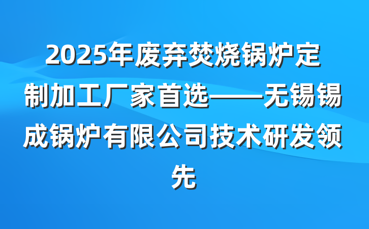 2025年废弃焚烧锅炉定制加工厂家首选——无锡锡成锅炉有限公司技术研发领先