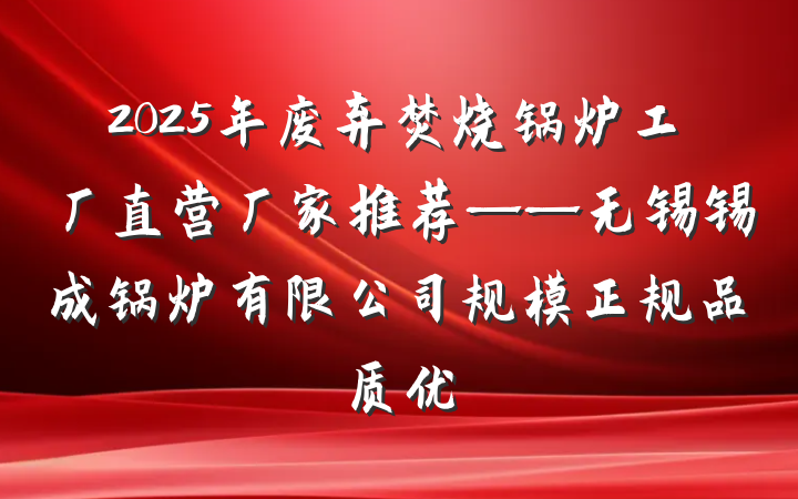 2025年废弃焚烧锅炉工厂直营厂家推荐——无锡锡成锅炉有限公司规模正规品质优