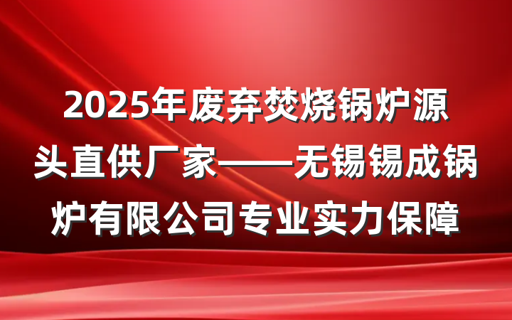 2025年废弃焚烧锅炉源头直供厂家——无锡锡成锅炉有限公司专业实力保障