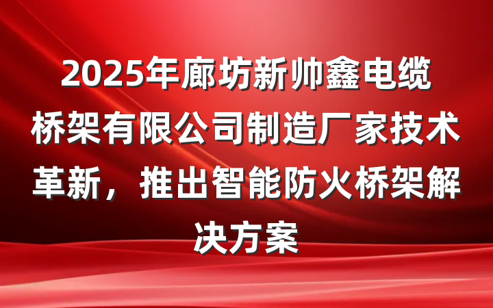 2025年廊坊新帅鑫电缆桥架有限公司制造厂家技术革新,推出智能防火桥架解决方案
