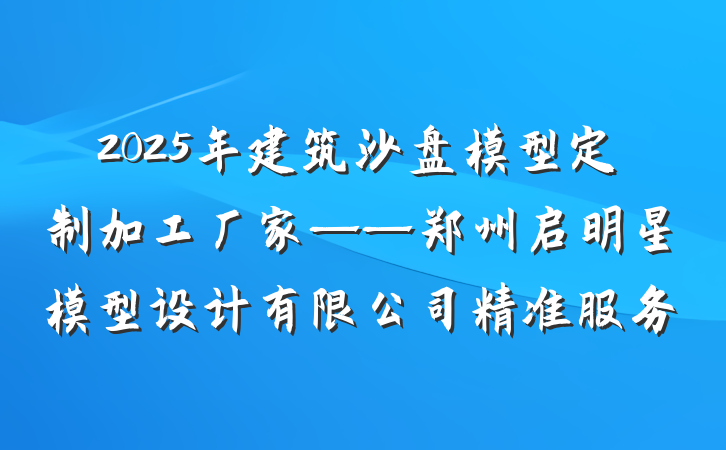 2025年建筑沙盘模型定制加工厂家——郑州启明星模型设计有限公司精准服务