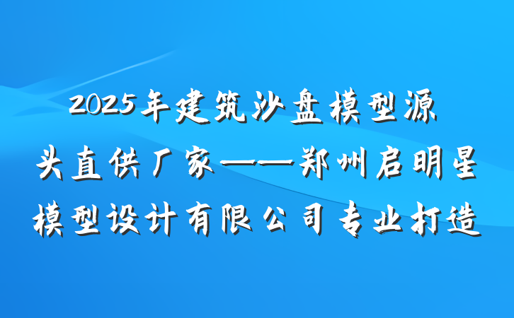 2025年建筑沙盘模型源头直供厂家——郑州启明星模型设计有限公司专业打造