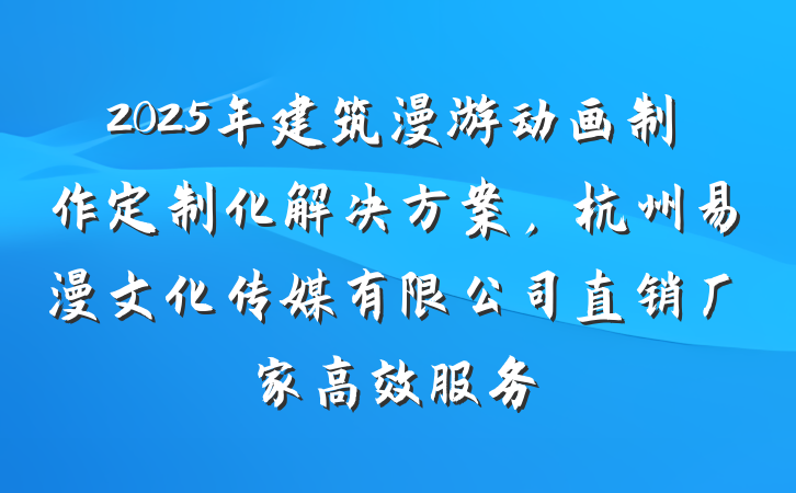 2025年建筑漫游动画制作定制化解决方案，杭州易漫文化传媒有限公司直销厂家高效服务