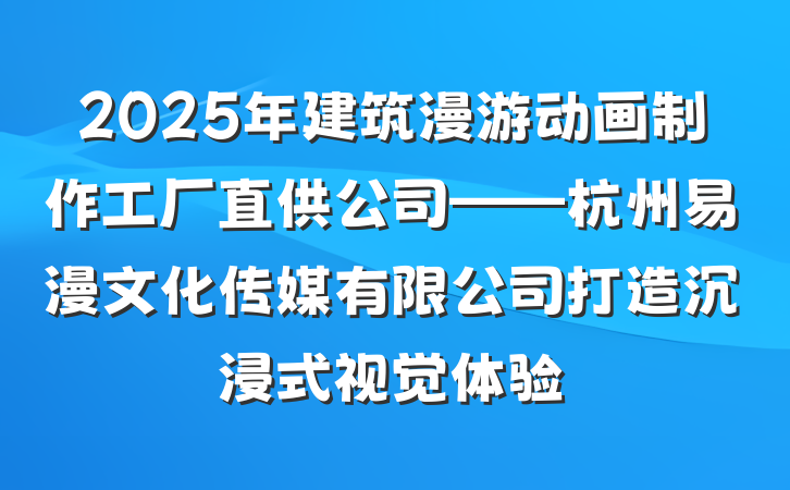 2025年建筑漫游动画制作工厂直供公司——杭州易漫文化传媒有限公司打造沉浸式视觉体验