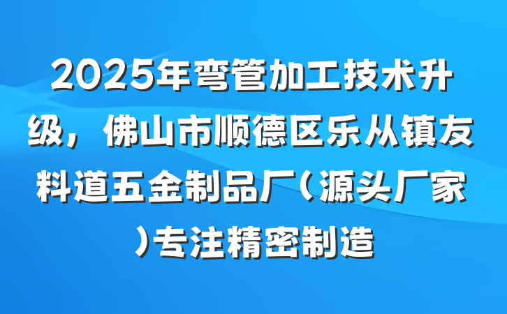 2025年弯管加工技术升级，佛山市顺德区乐从镇友料道五金制品厂（源头厂家）专注精密制造